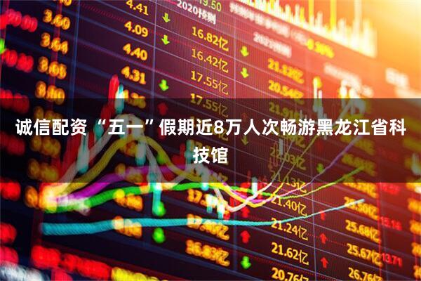 诚信配资 “五一”假期近8万人次畅游黑龙江省科技馆