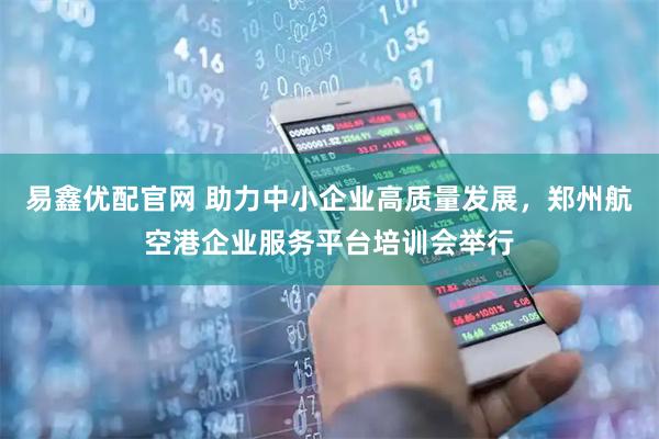 易鑫优配官网 助力中小企业高质量发展，郑州航空港企业服务平台培训会举行