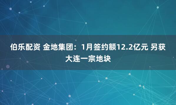 伯乐配资 金地集团：1月签约额12.2亿元 另获大连一宗地块